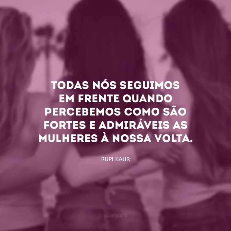 Todas nós seguimos em frente quando percebemos como são fortes e admiráveis as mulheres à nossa volta.