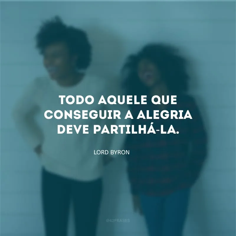 Todo aquele que conseguir a alegria deve partilhá-la.