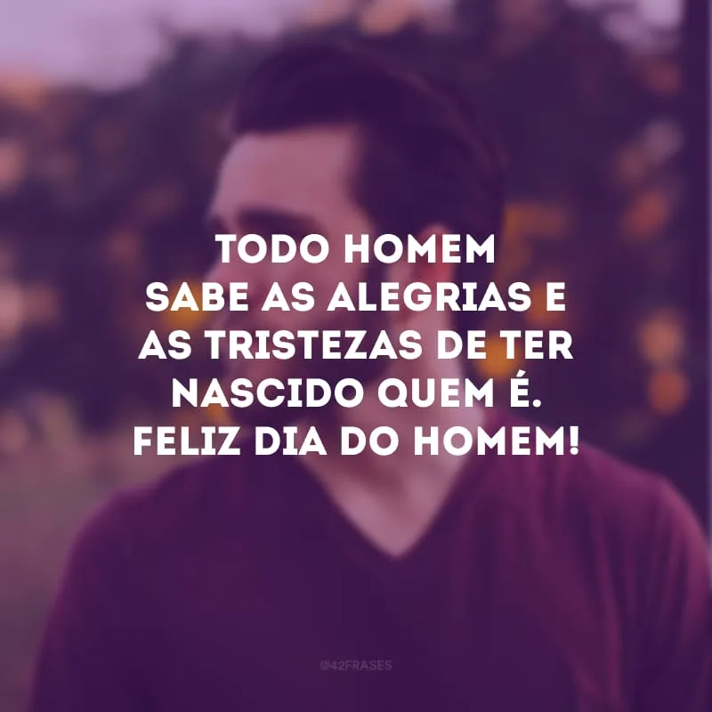 Todo homem sabe as alegrias e as tristezas de ter nascido quem é. Feliz Dia do Homem!