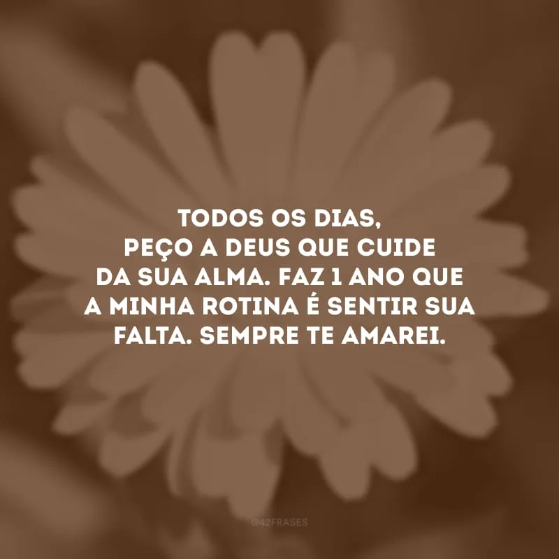 Todos os dias, peço a Deus que cuide da sua alma. Faz 1 ano que a minha rotina é sentir sua falta. Sempre te amarei.