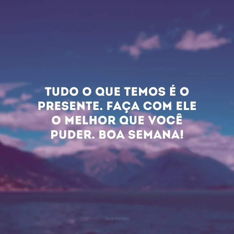 Tudo o que temos é o presente. Faça com ele o melhor que você puder. Boa semana!