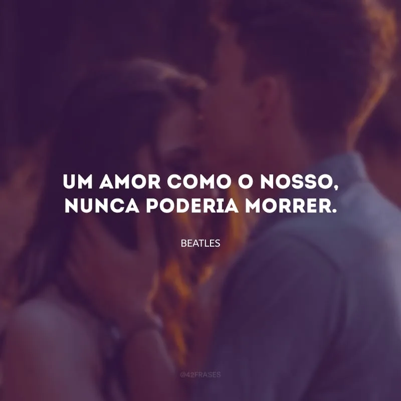 Um amor como o nosso, nunca poderia morrer.