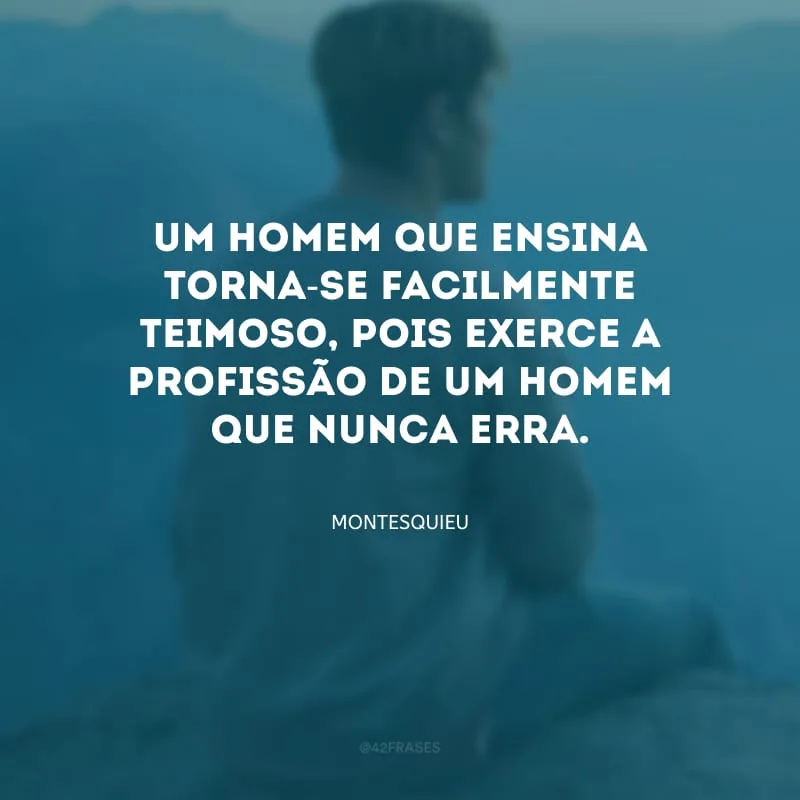 Um homem que ensina torna-se facilmente teimoso, pois exerce a profissão de um homem que nunca erra.