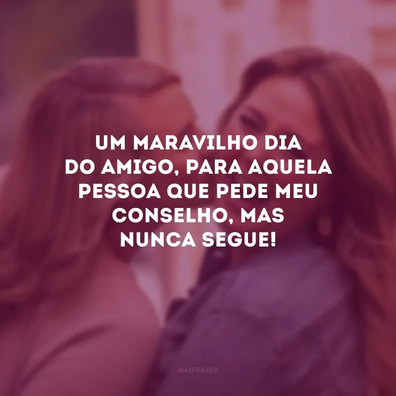 Um maravilho Dia do Amigo, para aquela pessoa que pede meu conselho, mas nunca segue! 