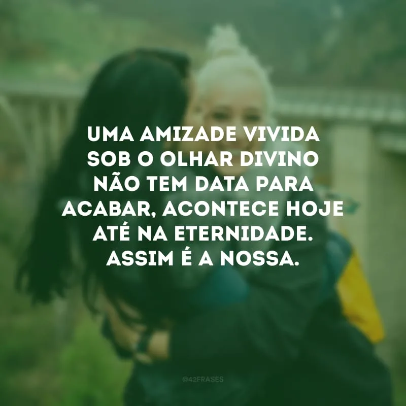 Uma amizade vivida sob o Olhar Divino não tem data para acabar, acontece hoje até na eternidade. Assim é a nossa.