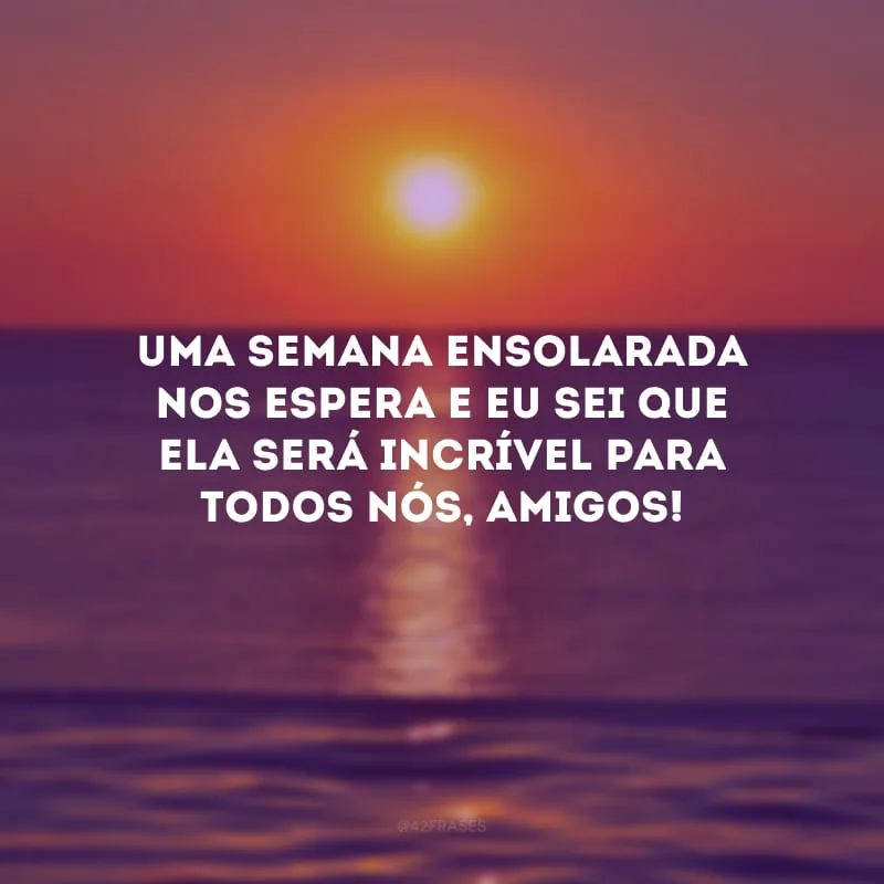 Uma semana ensolarada nos espera e eu sei que ela será incrível para todos nós, amigos!