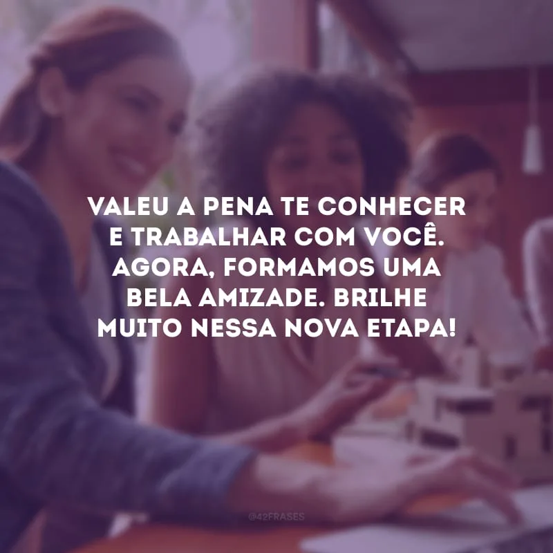 Valeu a pena te conhecer e trabalhar com você. Agora, formamos uma bela amizade. Brilhe muito nessa nova etapa!