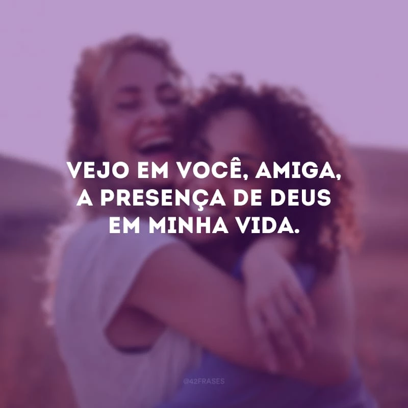 Vejo em você, amiga, a presença de Deus em minha vida.