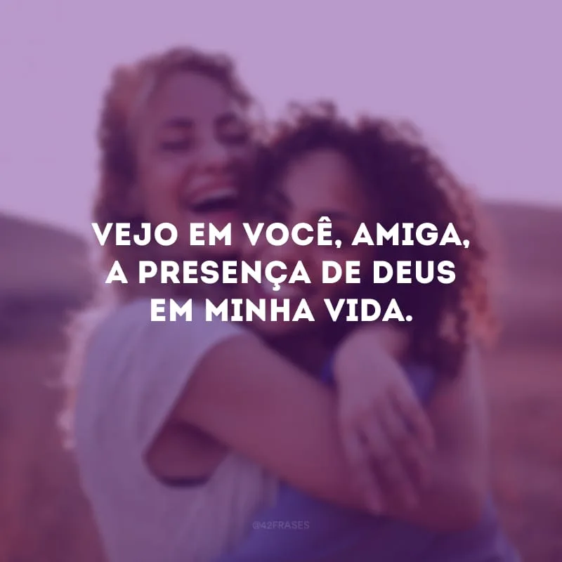 Vejo em você, amiga, a presença de Deus em minha vida.
