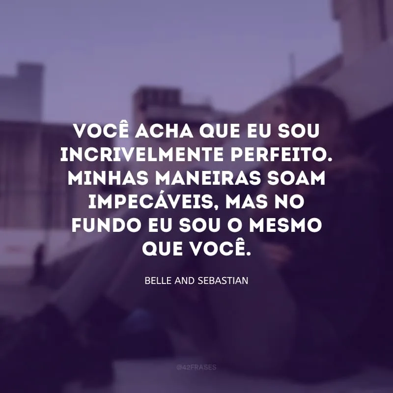 Você acha que eu sou incrivelmente perfeito. Minhas maneiras soam impecáveis, mas no fundo eu sou o mesmo que você.

