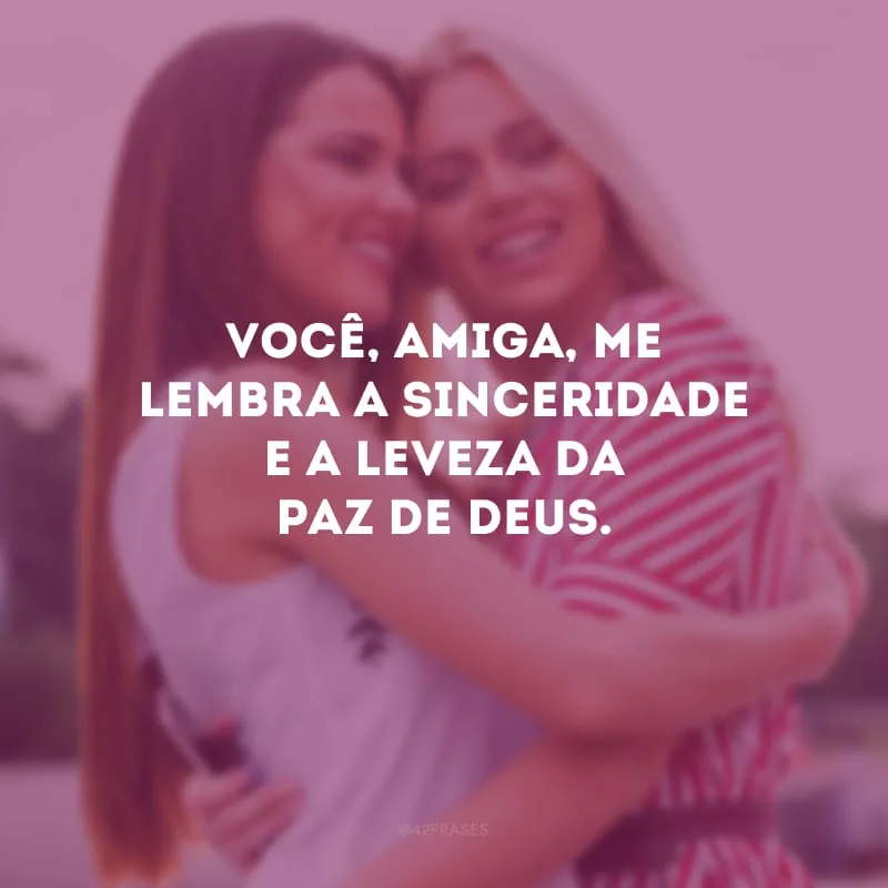 Você, amiga, me lembra a sinceridade e a leveza da paz de Deus.