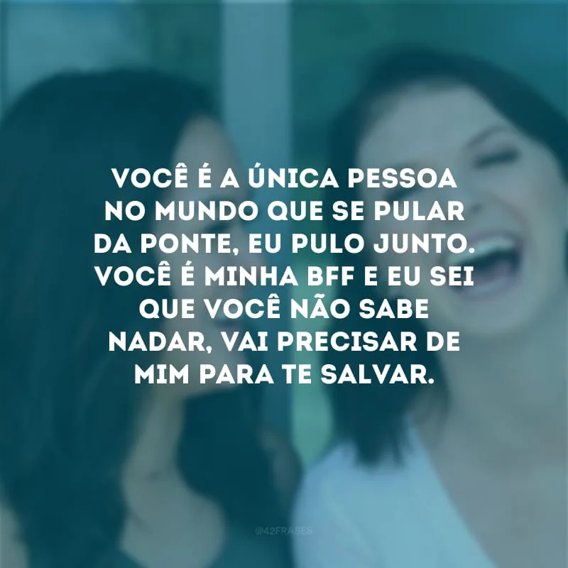 Você é a única pessoa no mundo que se pular da ponte, eu pulo junto. Você é minha bff e eu sei que você não sabe nadar, vai precisar de mim para te salvar.
