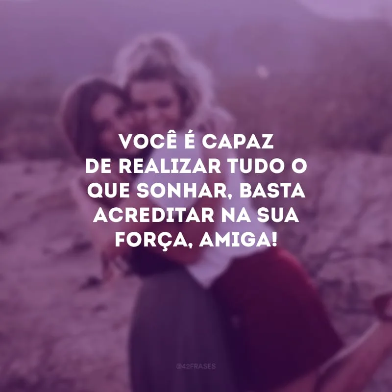 Você é capaz de realizar tudo o que sonhar, basta acreditar na sua força, amiga!