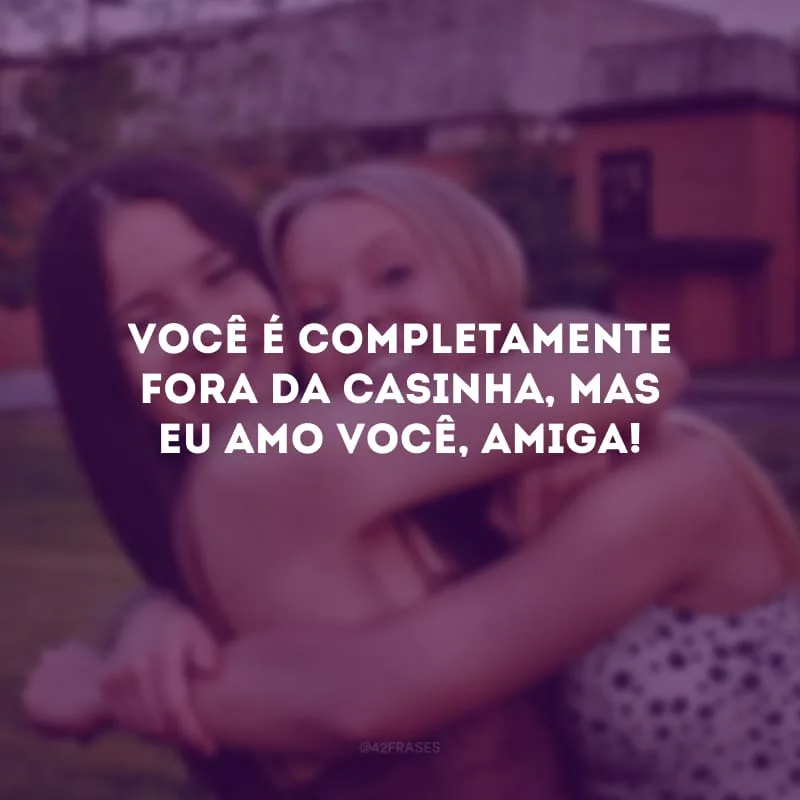Você é completamente fora da casinha, mas eu amo você, amiga! 