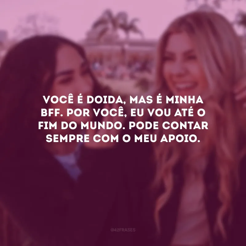 Você é doida, mas é minha bff. Por você, eu vou até o fim do mundo. Pode contar sempre com o meu apoio.