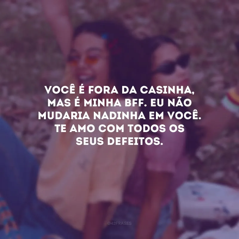 Você é fora da casinha, mas é minha bff. Eu não mudaria nadinha em você. Te amo com todos os seus defeitos.