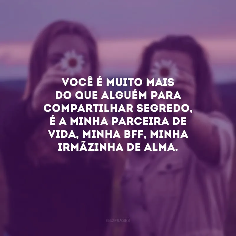 Você é muito mais do que alguém para compartilhar segredo, é a minha parceira de vida, minha bff, minha irmãzinha de alma.