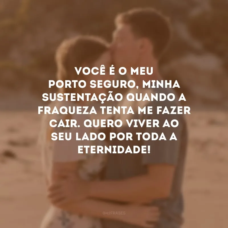 Você é o meu porto seguro, minha sustentação quando a fraqueza tenta me fazer cair. Quero viver ao seu lado por toda a eternidade! 