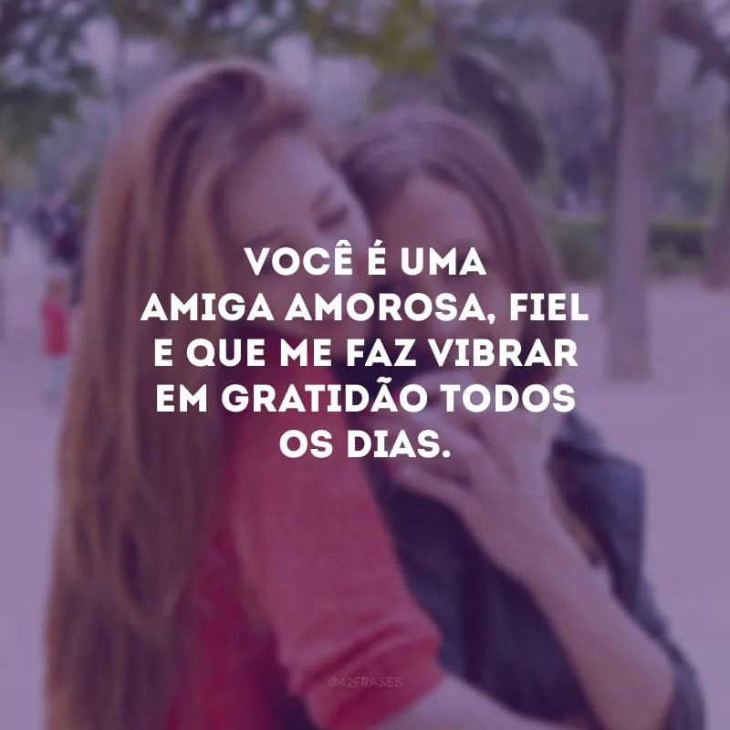 Você é uma amiga amorosa, fiel e que me faz vibrar em gratidão todos os dias.