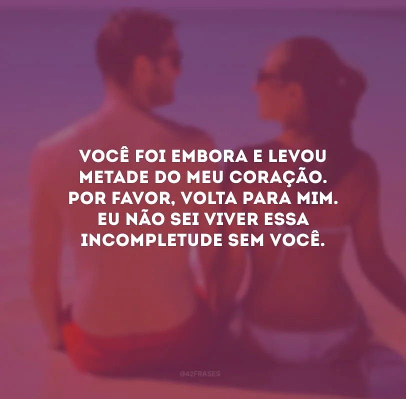 Você foi embora e levou metade do meu coração. Por favor, volta para mim. Eu não sei viver essa incompletude sem você.