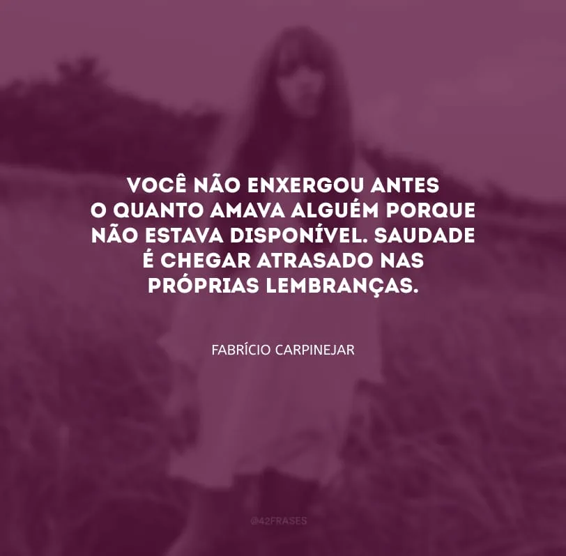 Você não enxergou antes o quanto amava alguém porque não estava disponível. Saudade é chegar atrasado nas próprias lembranças.