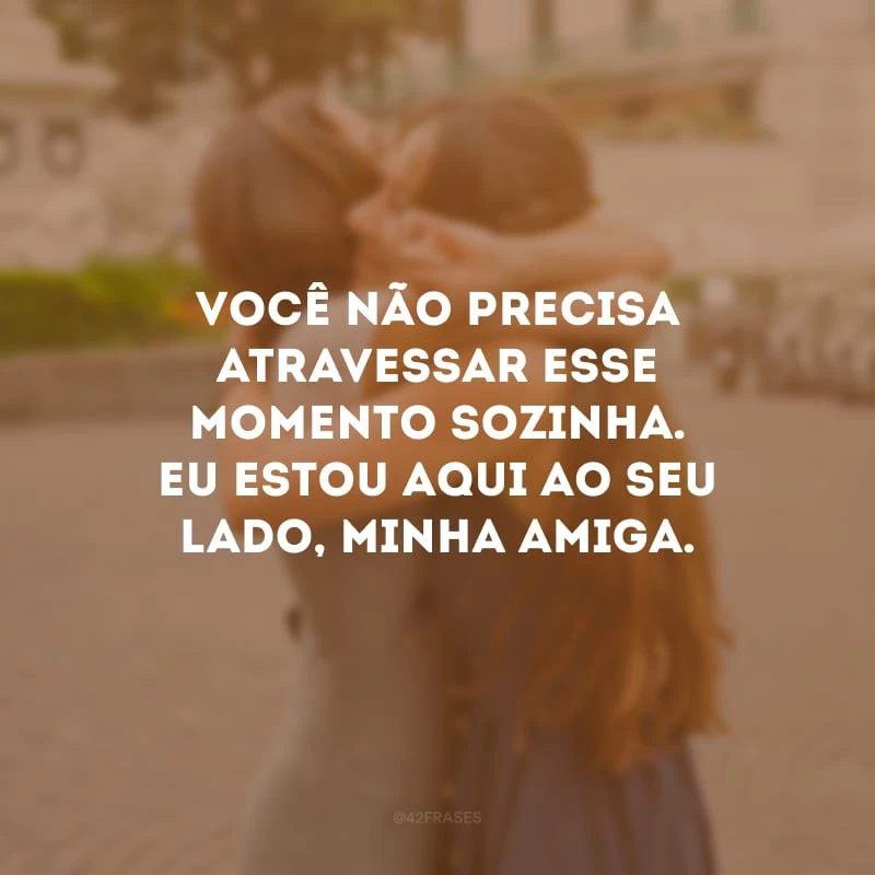 Você não precisa atravessar esse momento sozinha. Eu estou aqui ao seu lado, minha amiga.