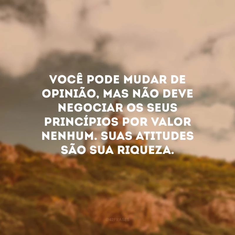 Você pode mudar de opinião, mas não deve negociar os seus princípios por valor nenhum. Suas atitudes são sua riqueza.