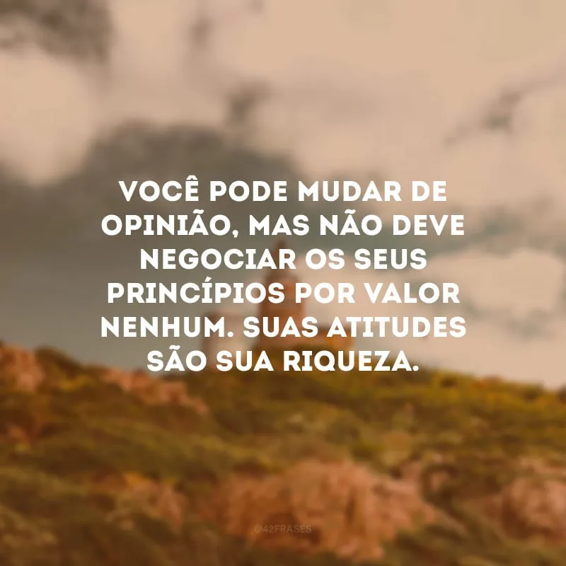 Você pode mudar de opinião, mas não deve negociar os seus princípios por valor nenhum. Suas atitudes são sua riqueza.