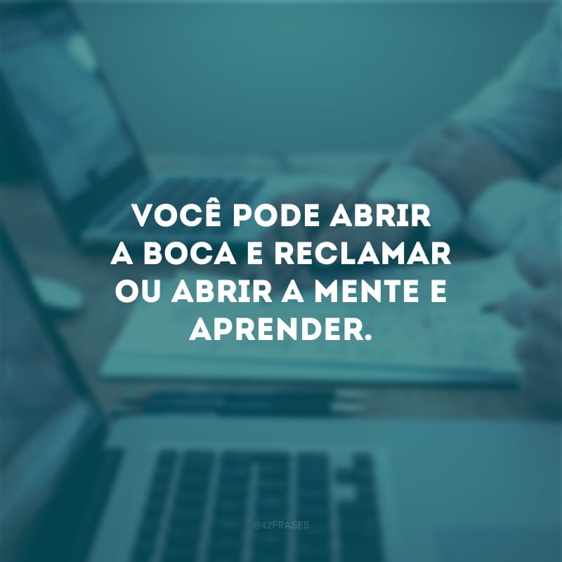 Você pode abrir a boca e reclamar ou abrir a mente e aprender. 