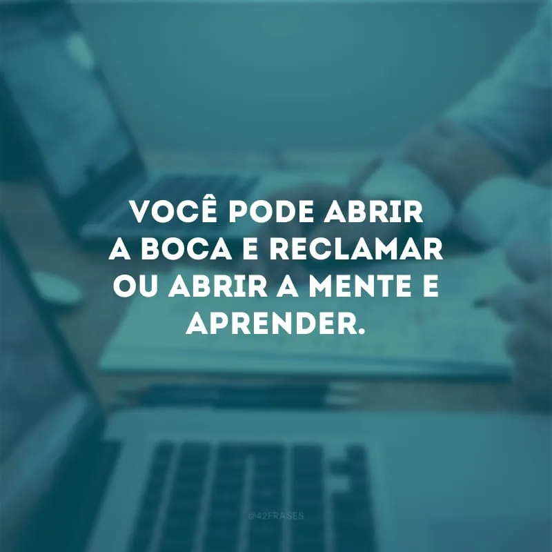 Você pode abrir a boca e reclamar ou abrir a mente e aprender. 