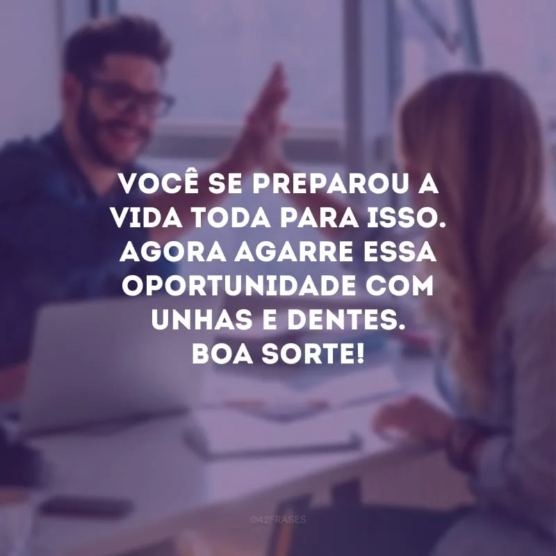 Você se preparou a vida toda para isso. Agora agarre essa oportunidade com unhas e dentes. Boa sorte!