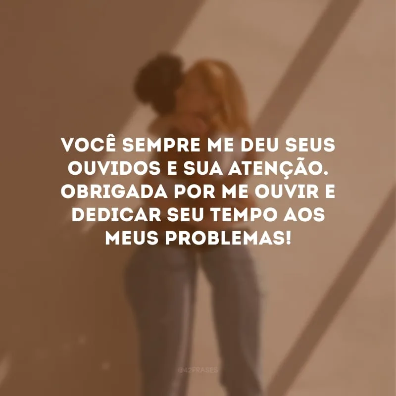 Você sempre me deu seus ouvidos e sua atenção. Obrigada por me ouvir e dedicar seu tempo aos meus problemas!