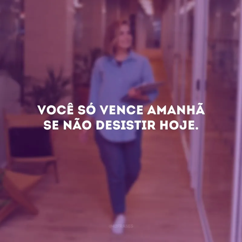 Você só vence amanhã se não desistir hoje. 