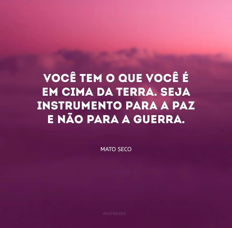 Você tem o que você é em cima da terra. Seja instrumento para a paz e não para a guerra.