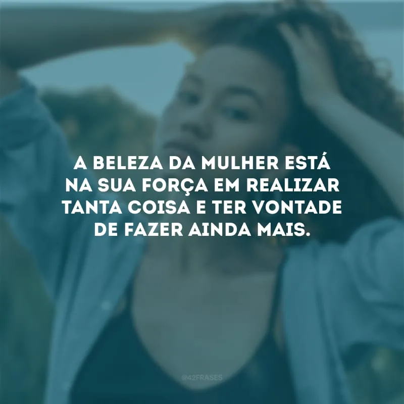 A beleza da mulher está na sua força em realizar tanta coisa e ter vontade de fazer ainda mais.