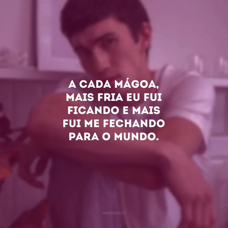 A cada mágoa, mais fria eu fui ficando e mais fui me fechando para o mundo.