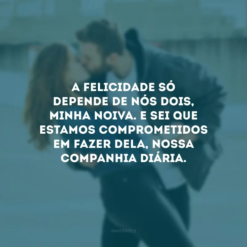 A felicidade só depende de nós dois, minha noiva. E sei que estamos comprometidos em fazer dela, nossa companhia diária.