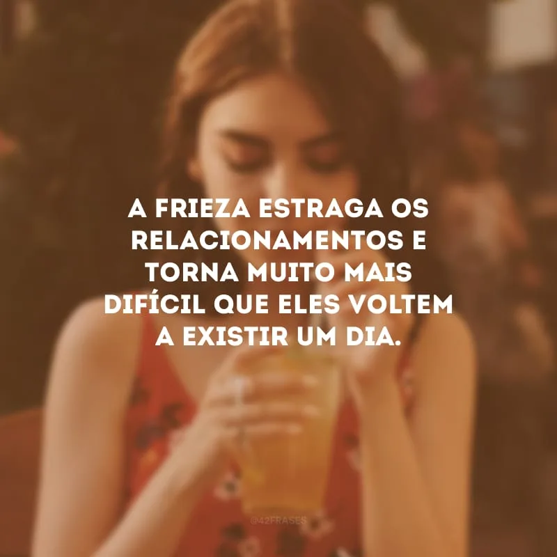 A frieza estraga os relacionamentos e torna muito mais difícil que eles voltem a existir um dia.