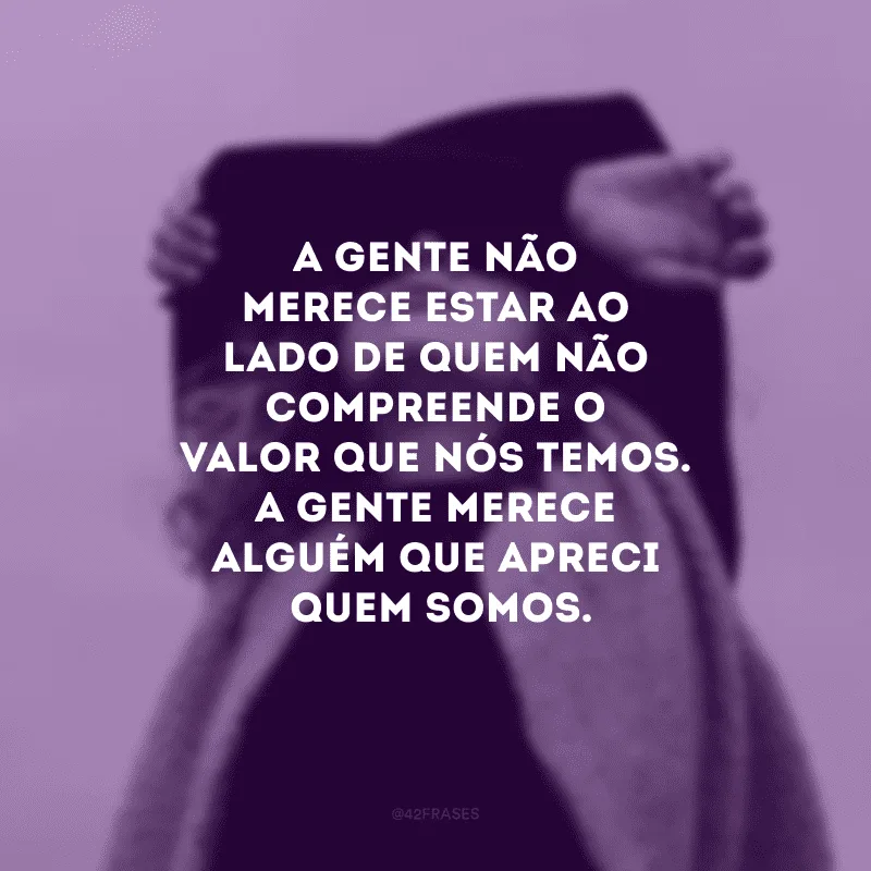 A gente não merece estar ao lado de quem não compreende o valor que nós temos. A gente merece alguém que aprecie quem somos.