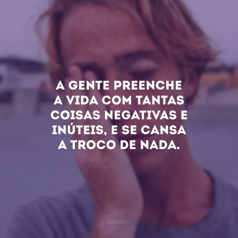 A gente preenche a vida com tantas coisas negativas e inúteis, e se cansa a troco de nada.