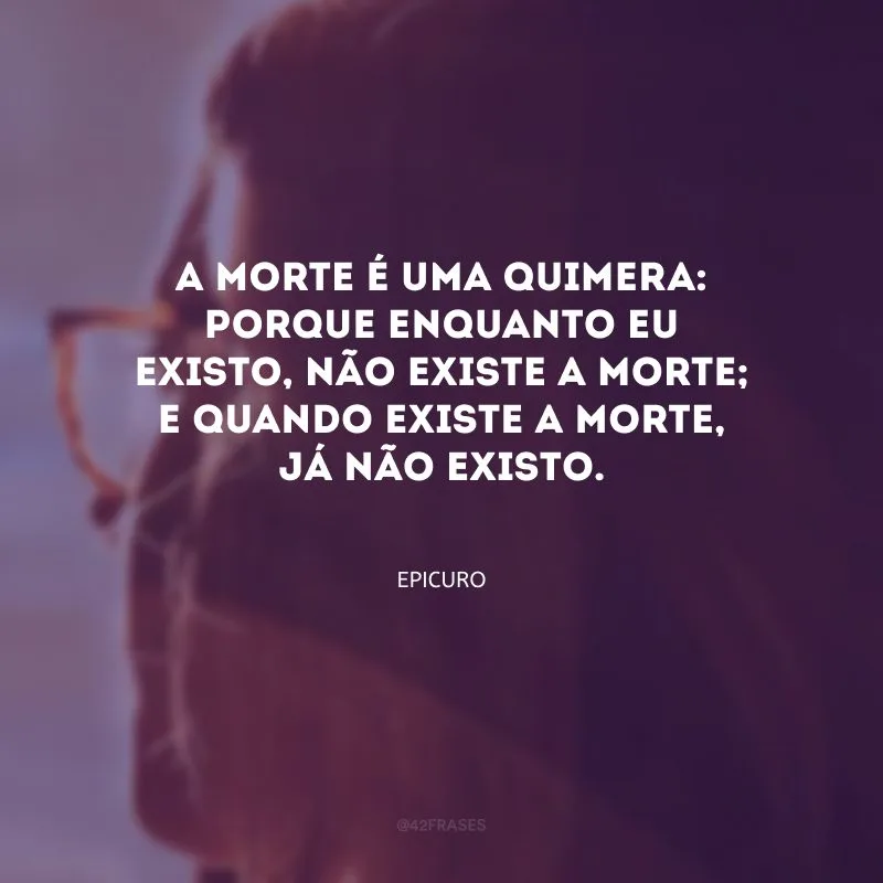 A morte é uma quimera: porque enquanto eu existo, não existe a morte; e quando existe a morte, já não existo.