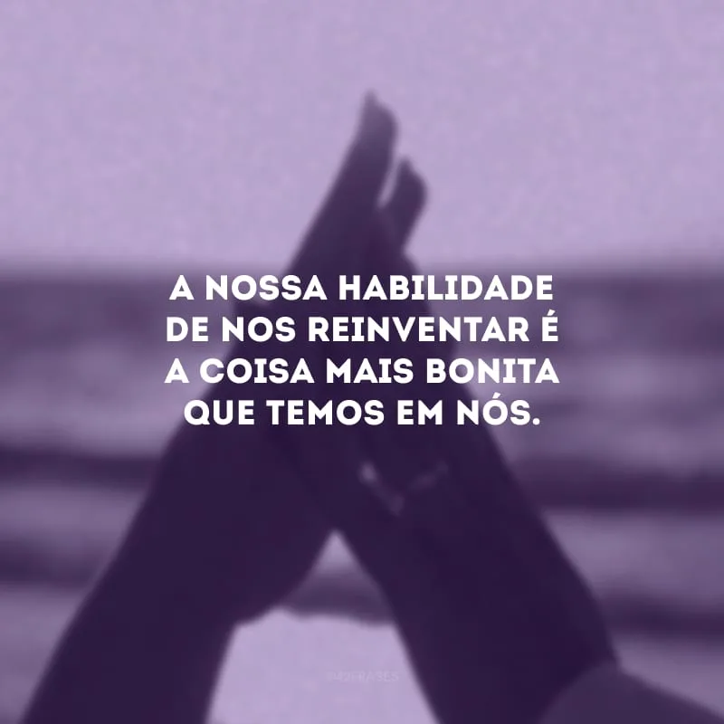 A nossa habilidade de nos reinventar é a coisa mais bonita que temos em nós.
