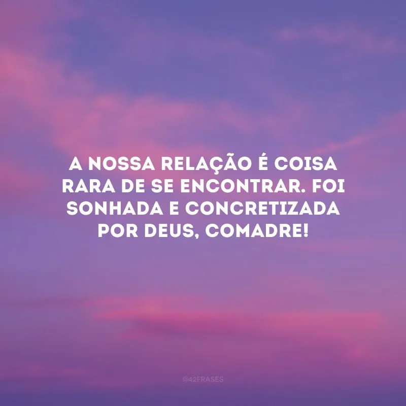 A nossa relação é coisa rara de se encontrar. Foi sonhada e concretizada por Deus, comadre!
