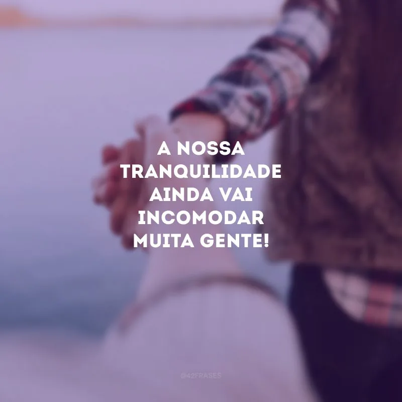 A nossa tranquilidade ainda vai incomodar muita gente!