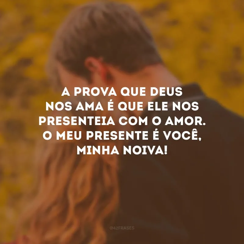 A prova que Deus nos ama é que Ele nos presenteia com o amor. O meu presente é você, minha noiva!