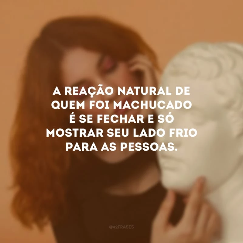 A reação natural de quem foi machucado é se fechar e só mostrar seu lado frio para as pessoas.