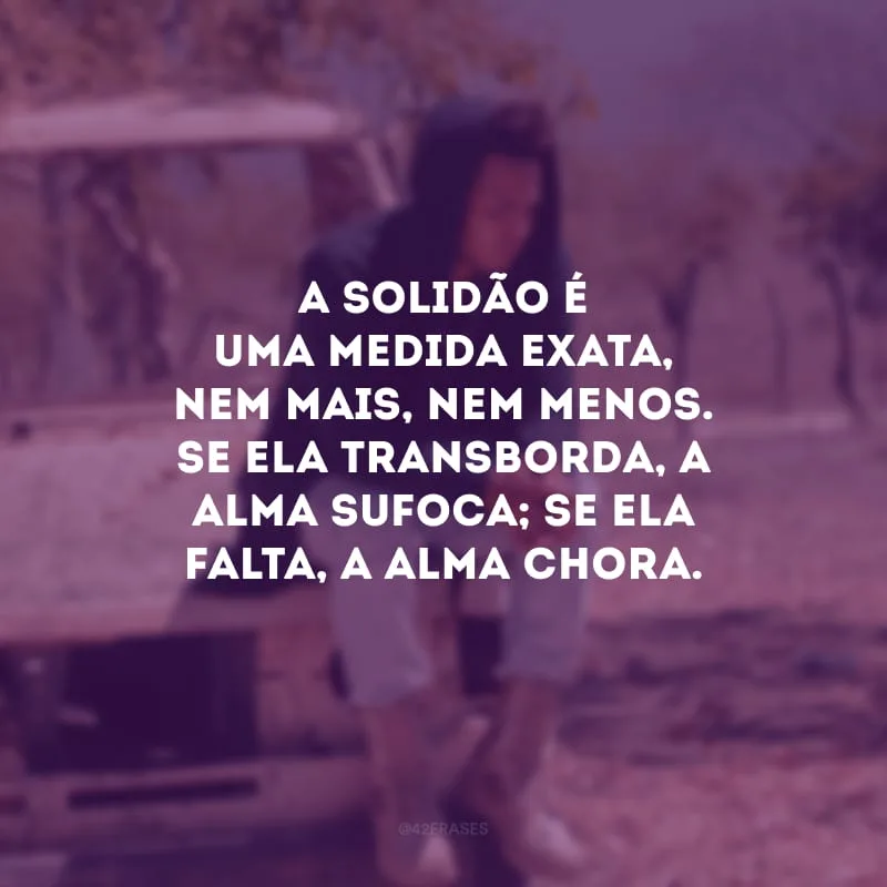 A solidão é uma medida exata, nem mais, nem menos. Se ela transborda, a alma sufoca; se ela falta, a alma chora.