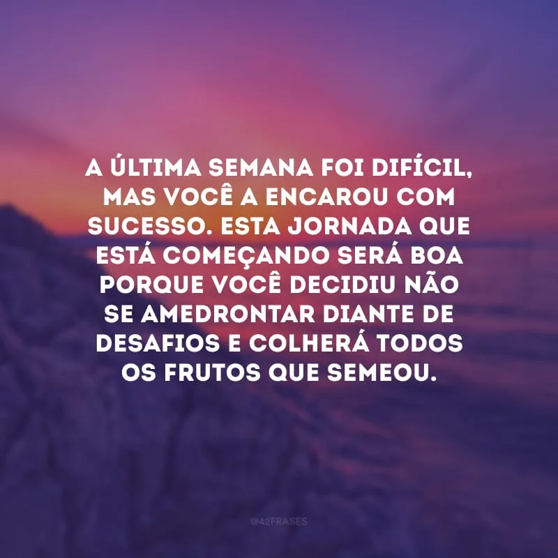 A última semana foi difícil, mas você a encarou com sucesso. Esta jornada que está começando será boa porque você decidiu não se amedrontar diante de desafios e colherá todos os frutos que semeou.