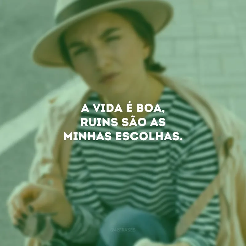 A vida é boa, ruins são as minhas escolhas.