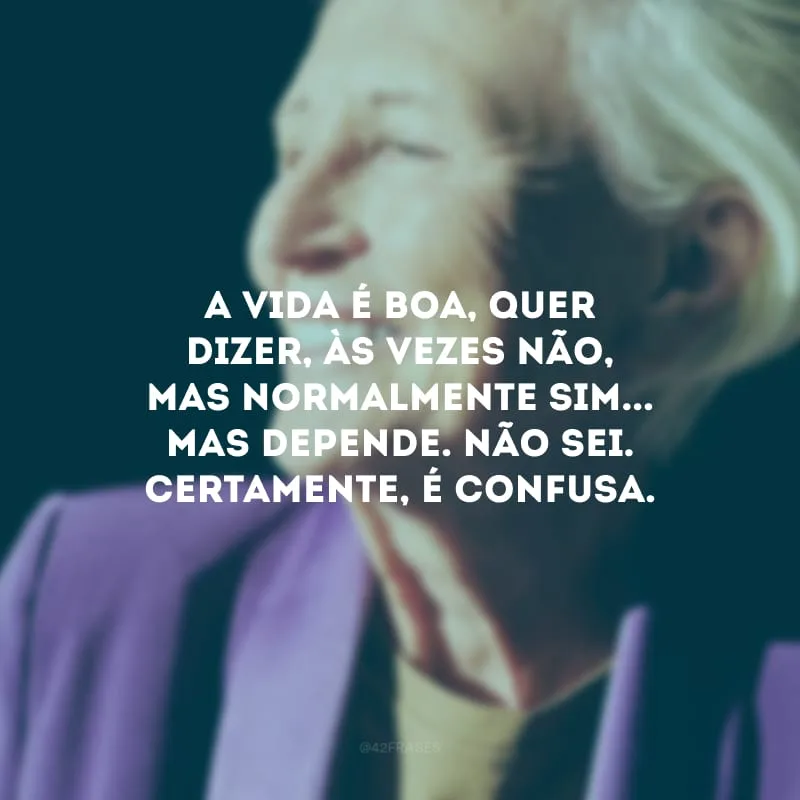 A vida é boa, quer dizer, às vezes não, mas normalmente sim... Mas depende. Não sei. Certamente, é confusa.